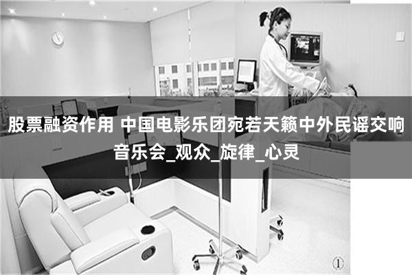 股票融资作用 中国电影乐团宛若天籁中外民谣交响音乐会_观众_旋律_心灵
