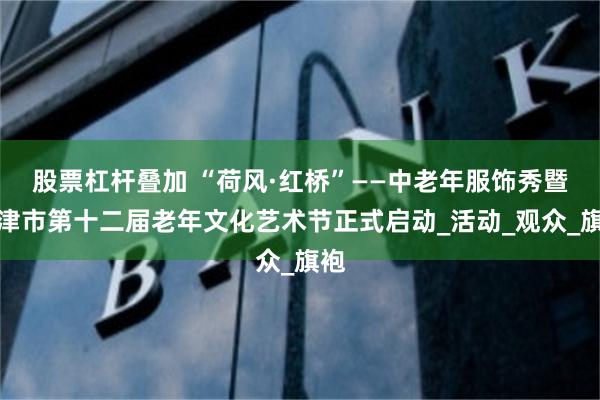 股票杠杆叠加 “荷风·红桥”——中老年服饰秀暨天津市第十二届老年文化艺术节正式启动_活动_观众_旗袍