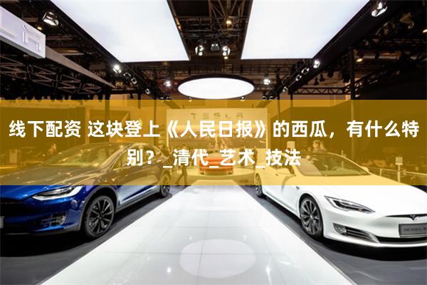 线下配资 这块登上《人民日报》的西瓜，有什么特别？_清代_艺术_技法