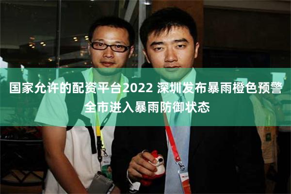 国家允许的配资平台2022 深圳发布暴雨橙色预警 全市进入暴雨防御状态