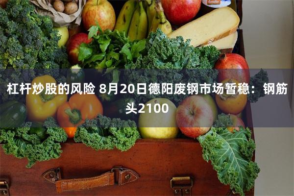 杠杆炒股的风险 8月20日德阳废钢市场暂稳：钢筋头2100