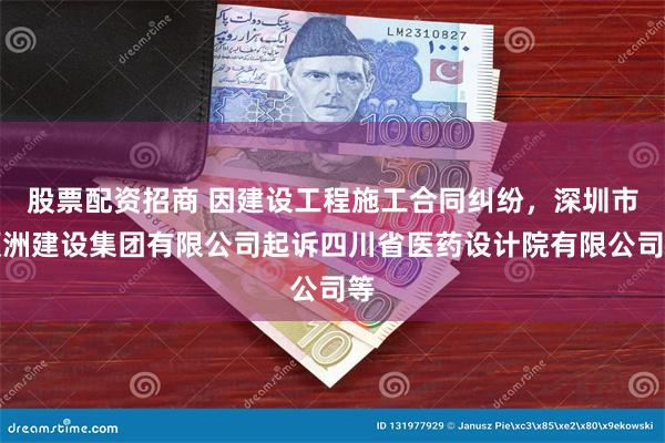股票配资招商 因建设工程施工合同纠纷，深圳市顺洲建设集团有限公司起诉四川省医药设计院有限公司等