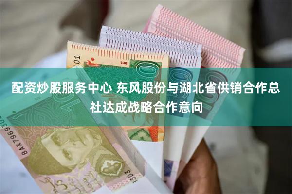 配资炒股服务中心 东风股份与湖北省供销合作总社达成战略合作意向