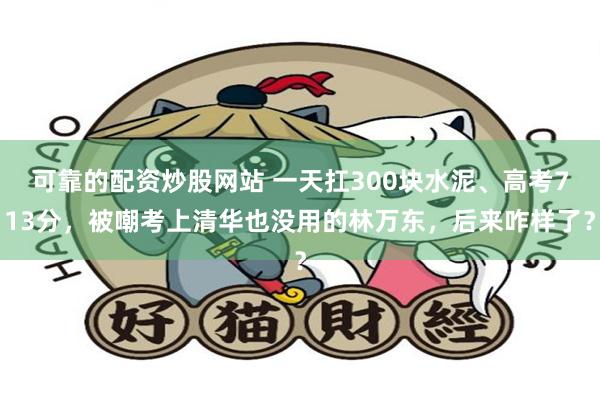 可靠的配资炒股网站 一天扛300块水泥、高考713分，被嘲考上清华也没用的林万东，后来咋样了？