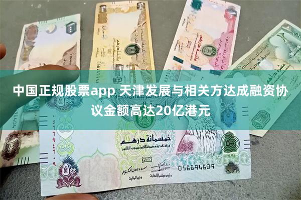 中国正规股票app 天津发展与相关方达成融资协议金额高达20亿港元