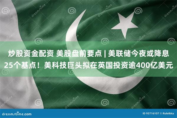 炒股资金配资 美股盘前要点 | 美联储今夜或降息25个基点！美科技巨头拟在英国投资逾400亿美元