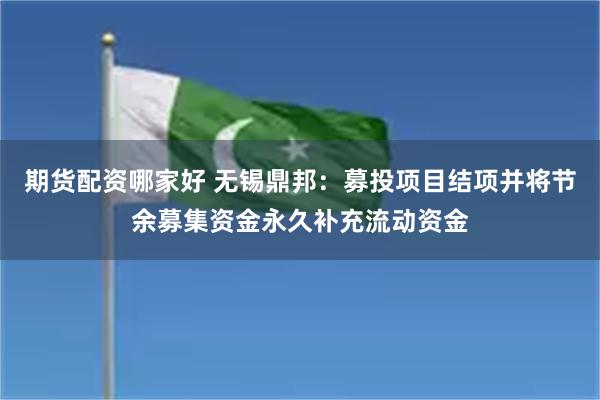 期货配资哪家好 无锡鼎邦：募投项目结项并将节余募集资金永久补充流动资金
