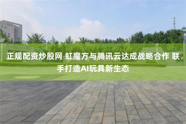 正规配资炒股网 虹魔方与腾讯云达成战略合作 联手打造AI玩具新生态