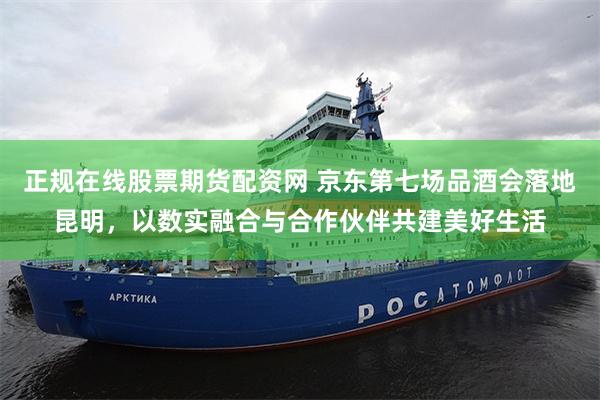 正规在线股票期货配资网 京东第七场品酒会落地昆明，以数实融合与合作伙伴共建美好生活