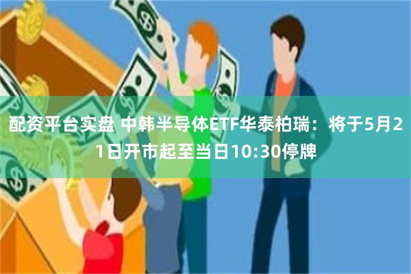 配资平台实盘 中韩半导体ETF华泰柏瑞：将于5月21日开市起至当日10:30停牌