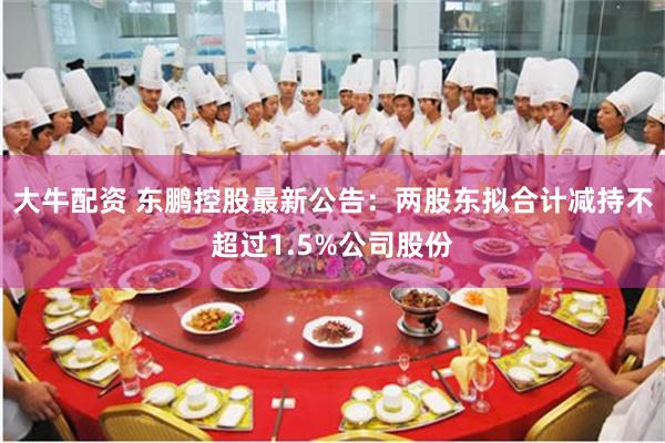 大牛配资 东鹏控股最新公告：两股东拟合计减持不超过1.5%公司股份