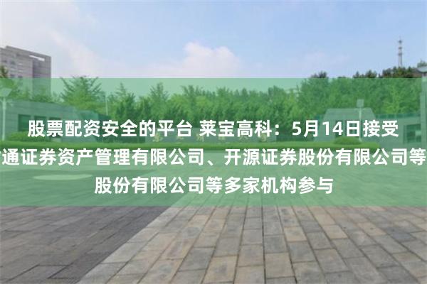 股票配资安全的平台 莱宝高科：5月14日接受机构调研，财通证券资产管理有限公司、开源证券股份有限公司等多家机构参与