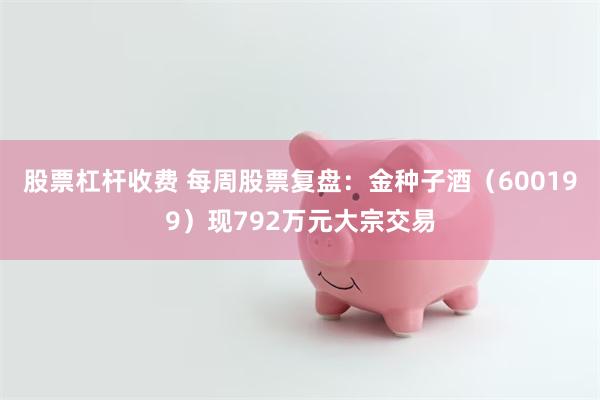 股票杠杆收费 每周股票复盘：金种子酒（600199）现792万元大宗交易