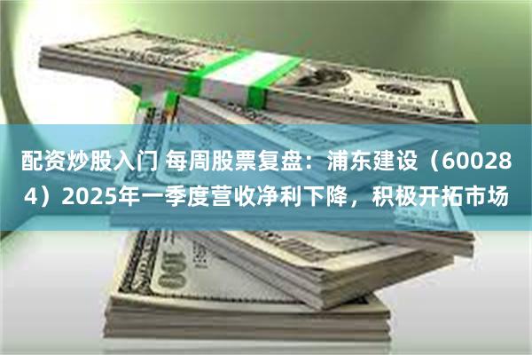 配资炒股入门 每周股票复盘：浦东建设（600284）2025年一季度营收净利下降，积极开拓市场