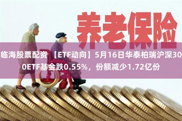临海股票配资 【ETF动向】5月16日华泰柏瑞沪深300ETF基金跌0.55%，份额减少1.72亿份