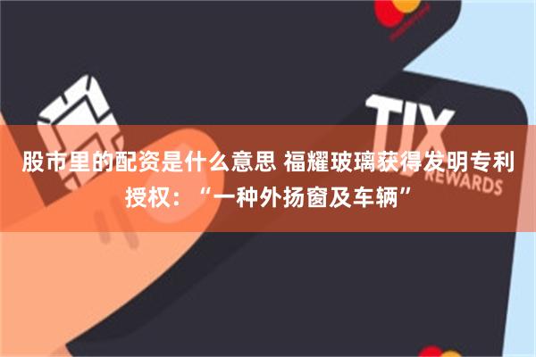 股市里的配资是什么意思 福耀玻璃获得发明专利授权：“一种外扬窗及车辆”