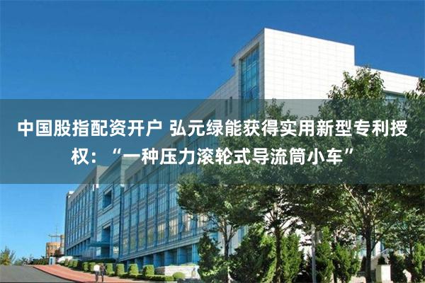 中国股指配资开户 弘元绿能获得实用新型专利授权:“一种压力滚轮式导流筒小车”