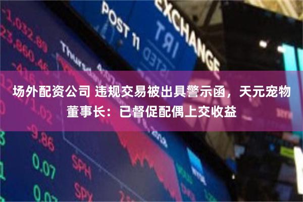 场外配资公司 违规交易被出具警示函,天元宠物董事长:已督促配偶上交收益