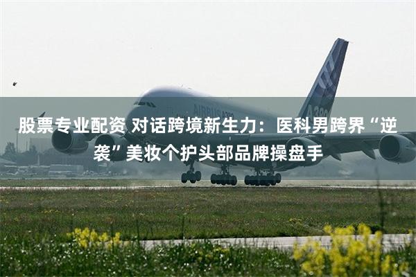 股票专业配资 对话跨境新生力：医科男跨界“逆袭”美妆个护头部品牌操盘手
