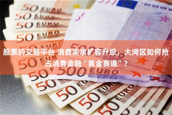股票的交易平台 消费需求扩容升级，大湾区如何抢占消费金融“黄金赛道”？