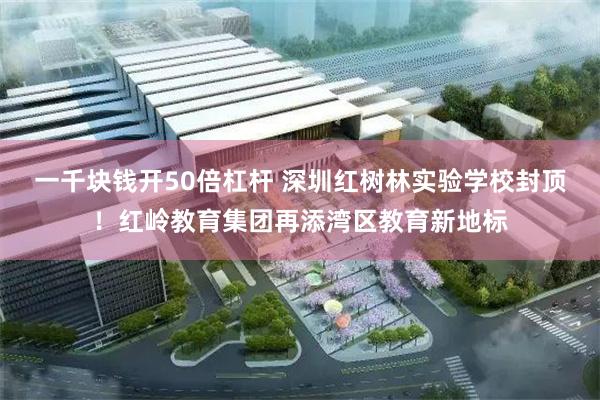 一千块钱开50倍杠杆 深圳红树林实验学校封顶!红岭教育集团再添湾区教育新地标