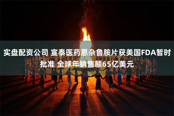 实盘配资公司 宣泰医药恩杂鲁胺片获美国FDA暂时批准 全球年销售额65亿美元