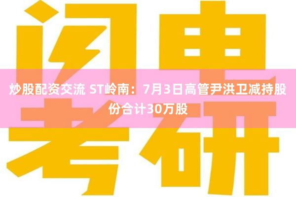 炒股配资交流 ST岭南：7月3日高管尹洪卫减持股份合计30万股