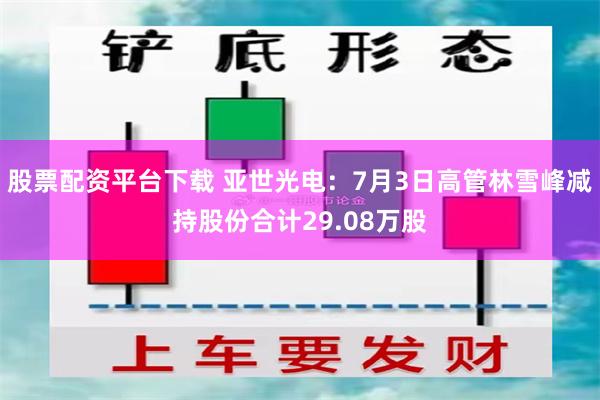 股票配资平台下载 亚世光电：7月3日高管林雪峰减持股份合计29.08万股