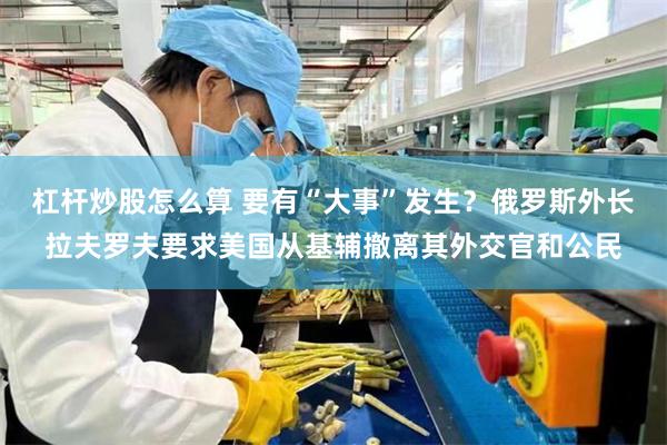 杠杆炒股怎么算 要有“大事”发生？俄罗斯外长拉夫罗夫要求美国从基辅撤离其外交官和公民