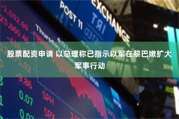 股票配资申请 以总理称已指示以军在黎巴嫩扩大军事行动
