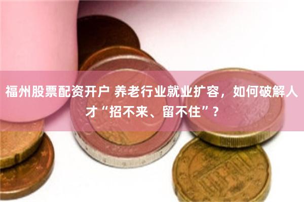 福州股票配资开户 养老行业就业扩容，如何破解人才“招不来、留不住”？