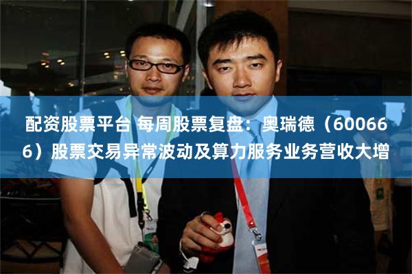 配资股票平台 每周股票复盘：奥瑞德（600666）股票交易异常波动及算力服务业务营收大增