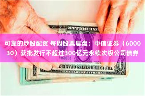 可靠的炒股配资 每周股票复盘：中信证券（600030）获批发行不超过300亿元永续次级公司债券