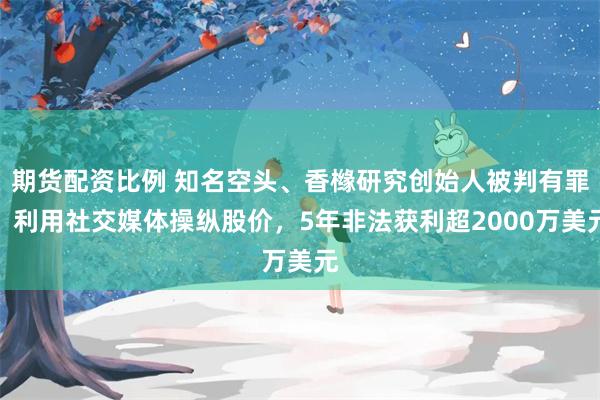 期货配资比例 知名空头、香橼研究创始人被判有罪！利用社交媒体操纵股价，5年非法获利超2000万美元