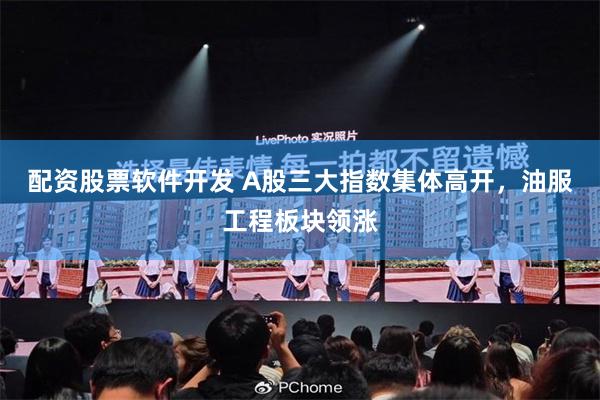 配资股票软件开发 A股三大指数集体高开，油服工程板块领涨