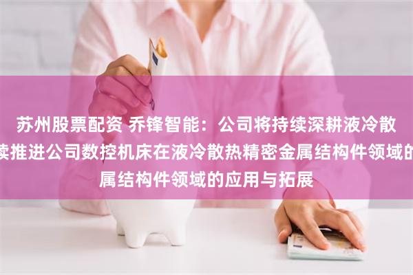 苏州股票配资 乔锋智能：公司将持续深耕液冷散热赛道，持续推进公司数控机床在液冷散热精密金属结构件领域的应用与拓展