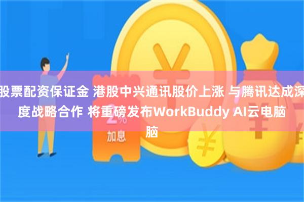 股票配资保证金 港股中兴通讯股价上涨 与腾讯达成深度战略合作 将重磅发布WorkBuddy AI云电脑