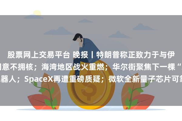 股票网上交易平台 晚报丨特朗普称正致力于与伊朗达成协议,伊朗已同意不拥核;海湾地区战火重燃;华尔街聚焦下一棵“AI摇钱树”:人形机器人;SpaceX再遭重磅质疑;微软全新量子芯片可靠性实现千倍飞跃;蓝色起源承诺年底前恢复发射