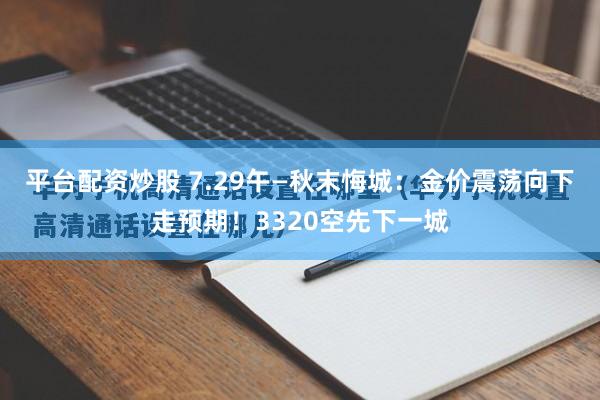 平台配资炒股 7.29午—秋末悔城:金价震荡向下走预期!3320空先下一城