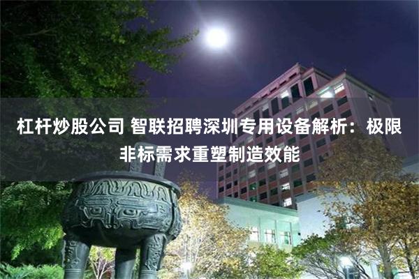 杠杆炒股公司 智联招聘深圳专用设备解析：极限非标需求重塑制造效能