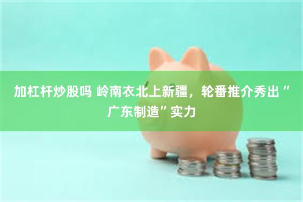 加杠杆炒股吗 岭南衣北上新疆，轮番推介秀出“广东制造”实力