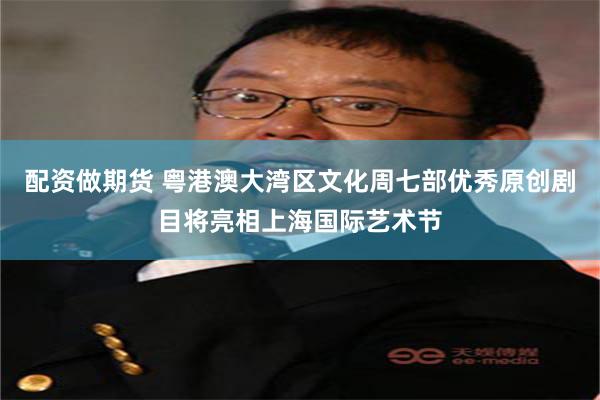 配资做期货 粤港澳大湾区文化周七部优秀原创剧目将亮相上海国际艺术节