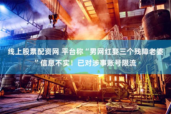 线上股票配资网 平台称“男网红娶三个残障老婆”信息不实！已对涉事账号限流
