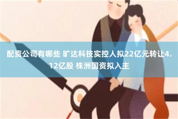 配资公司有哪些 旷达科技实控人拟22亿元转让4.12亿股 株洲国资拟入主