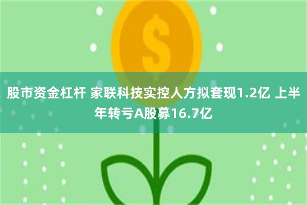 股市资金杠杆 家联科技实控人方拟套现1.2亿 上半年转亏A股募16.7亿