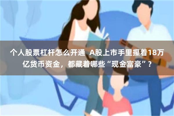 个人股票杠杆怎么开通  A股上市手里攥着18万亿货币资金，都藏着哪些“现金富豪”？