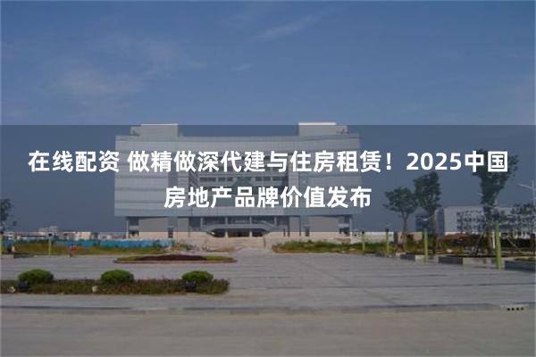 在线配资 做精做深代建与住房租赁！2025中国房地产品牌价值发布