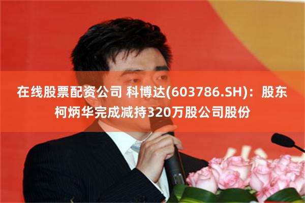 在线股票配资公司 科博达(603786.SH)：股东柯炳华完成减持320万股公司股份