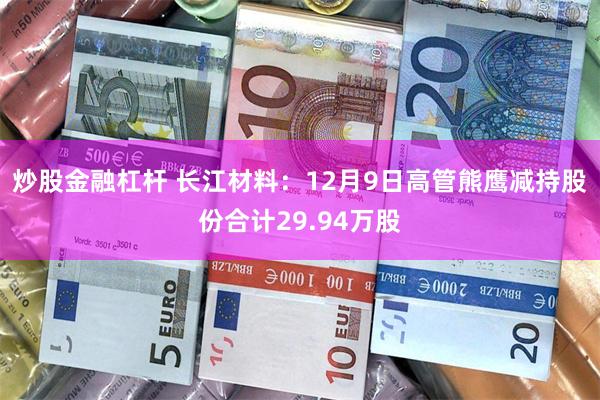 炒股金融杠杆 长江材料：12月9日高管熊鹰减持股份合计29.94万股