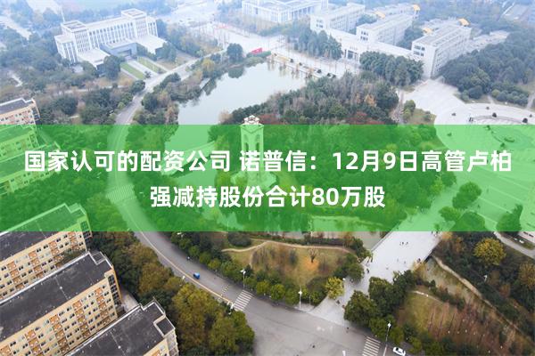 国家认可的配资公司 诺普信：12月9日高管卢柏强减持股份合计80万股